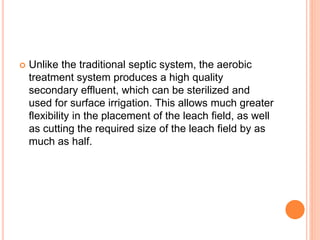  Unlike the traditional septic system, the aerobic
treatment system produces a high quality
secondary effluent, which can be sterilized and
used for surface irrigation. This allows much greater
flexibility in the placement of the leach field, as well
as cutting the required size of the leach field by as
much as half.
 