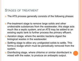 STAGES OF TREATMENT
 The ATS process generally consists of the following phases:
 Pre-treatment stage to remove large solids and other
undesirable substances from the wastewater; this stage acts
much like a septic system, and an ATS may be added to an
existing septic tank to further process the primary effluent.
 Aeration stage, where the aerobic bacteria digest the
biological wastes in the wastewater.
 Settling stage to allow any undigested solids to settle. This
forms a sludge which must be periodically removed from the
system.
 Disinfecting stage, where chlorine or similar disinfectant is
mixed with the water, to produce an antiseptic output.
 