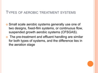 TYPES OF AEROBIC TREATMENT SYSTEMS
 Small scale aerobic systems generally use one of
two designs, fixed-film systems, or continuous flow,
suspended growth aerobic systems (CFSGAS).
 The pre-treatment and effluent handling are similar
for both types of systems, and the difference lies in
the aeration stage
 