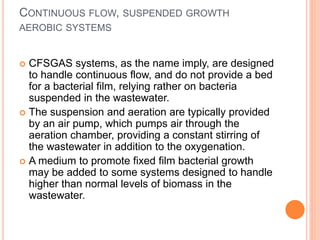 CONTINUOUS FLOW, SUSPENDED GROWTH
AEROBIC SYSTEMS
 CFSGAS systems, as the name imply, are designed
to handle continuous flow, and do not provide a bed
for a bacterial film, relying rather on bacteria
suspended in the wastewater.
 The suspension and aeration are typically provided
by an air pump, which pumps air through the
aeration chamber, providing a constant stirring of
the wastewater in addition to the oxygenation.
 A medium to promote fixed film bacterial growth
may be added to some systems designed to handle
higher than normal levels of biomass in the
wastewater.
 