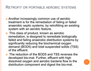 RETROFIT OR PORTABLE AEROBIC SYSTEMS
 Another increasingly common use of aerobic
treatment is for the remediation of failing or failed
anaerobic septic systems, by retrofitting an existing
system with an aerobic feature.
 This class of product, known as aerobic
remediation, is designed to remediate biologically
failed and failing anaerobic distribution systems by
significantly reducing the biochemical oxygen
demand (BOD5) and total suspended solids (TSS)
of the effluent.
 The reduction of the BOD5 and TSS reverses the
developed bio-mat. Further, effluent with high
dissolved oxygen and aerobic bacteria flow to the
distribution component and digest the bio-mat.
 