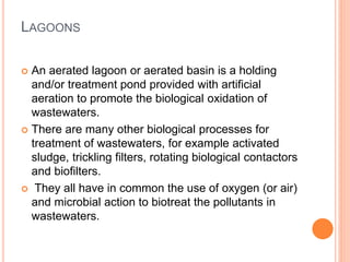 LAGOONS
 An aerated lagoon or aerated basin is a holding
and/or treatment pond provided with artificial
aeration to promote the biological oxidation of
wastewaters.
 There are many other biological processes for
treatment of wastewaters, for example activated
sludge, trickling filters, rotating biological contactors
and biofilters.
 They all have in common the use of oxygen (or air)
and microbial action to biotreat the pollutants in
wastewaters.
 