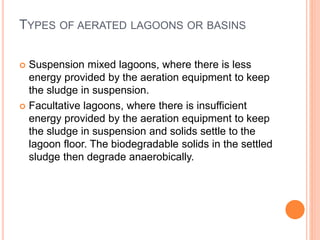 TYPES OF AERATED LAGOONS OR BASINS
 Suspension mixed lagoons, where there is less
energy provided by the aeration equipment to keep
the sludge in suspension.
 Facultative lagoons, where there is insufficient
energy provided by the aeration equipment to keep
the sludge in suspension and solids settle to the
lagoon floor. The biodegradable solids in the settled
sludge then degrade anaerobically.
 