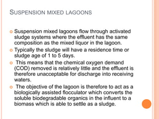 SUSPENSION MIXED LAGOONS
 Suspension mixed lagoons flow through activated
sludge systems where the effluent has the same
composition as the mixed liquor in the lagoon.
 Typically the sludge will have a residence time or
sludge age of 1 to 5 days.
 This means that the chemical oxygen demand
(COD) removed is relatively little and the effluent is
therefore unacceptable for discharge into receiving
waters.
 The objective of the lagoon is therefore to act as a
biologically assisted flocculator which converts the
soluble biodegradable organics in the influent to a
biomass which is able to settle as a sludge.
 