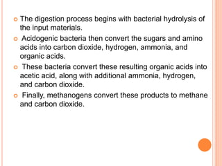  The digestion process begins with bacterial hydrolysis of
the input materials.
 Acidogenic bacteria then convert the sugars and amino
acids into carbon dioxide, hydrogen, ammonia, and
organic acids.
 These bacteria convert these resulting organic acids into
acetic acid, along with additional ammonia, hydrogen,
and carbon dioxide.
 Finally, methanogens convert these products to methane
and carbon dioxide.
 