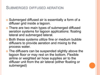 SUBMERGED DIFFUSED AERATION
 Submerged diffused air is essentially a form of a
diffuser grid inside a lagoon.
 There are two main types of submerged diffused
aeration systems for lagoon applications: floating
lateral and submerged lateral.
 Both these systems utilize fine or medium bubble
diffusers to provide aeration and mixing to the
process water.
 The diffusers can be suspended slightly above the
lagoon floor or may rest on the bottom. Flexible
airline or weighted air hose supplies air to the
diffuser unit from the air lateral (either floating or
submerged)
 