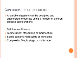 CONFIGURATION OF DIGESTERS
 Anaerobic digesters can be designed and
engineered to operate using a number of different
process configurations:
 Batch or continuous
 Temperature: Mesophilic or thermophilic
 Solids content: High solids or low solids
 Complexity: Single stage or multistage
 
