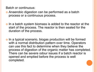 Batch or continuous:
 Anaerobic digestion can be performed as a batch
process or a continuous process.
 In a batch system biomass is added to the reactor at the
start of the process. The reactor is then sealed for the
duration of the process.
 In a typical scenario, biogas production will be formed
with a normal distribution pattern over time. Operators
can use this fact to determine when they believe the
process of digestion of the organic matter has completed.
There can be severe odour issues if a batch reactor is
opened and emptied before the process is well
completed.
 
