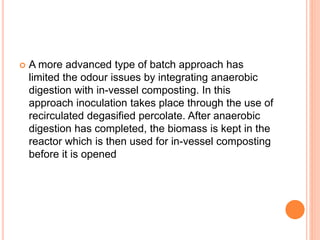  A more advanced type of batch approach has
limited the odour issues by integrating anaerobic
digestion with in-vessel composting. In this
approach inoculation takes place through the use of
recirculated degasified percolate. After anaerobic
digestion has completed, the biomass is kept in the
reactor which is then used for in-vessel composting
before it is opened
 