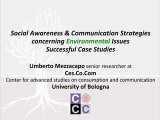 Social Awareness & Communication Strategies
concerning Environmental Issues
Successful Case Studies
Umberto Mezzacapo senior researcher at
Ces.Co.Com
Center for advanced studies on consumption and communication
University of Bologna
 