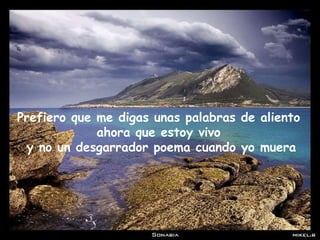 Prefiero que me digas unas palabras de aliento ahora que estoy vivo y no un desgarrador poema cuando yo muera