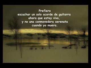 Prefiero escuchar un solo acorde de guitarra ahora que estoy vivo, y no una conmovedora serenata cuando yo muera.