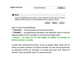 Aquí se tiene 3 posibilidades:
• “Cancelar” - no envió nada y el proceso termina
• “Guardar” - se guarda para proseguir más adelante, pero el archivo
todavía queda sin ser enviado y a su tutor no le llega nada.
• “Enviar” – al hacer clic en este botón, el archivo es enviado en
forma correcta a su tutor.

A partir del momento de enviar, ya no se puede volver atrás, por lo
tanto no puedo cambiar el archivo enviado, en caso de equivocación
es necesario enviar un mensaje a su tutor, para que el le “borre el
intento”, para así poder hacer un nuevo reenvió.
 