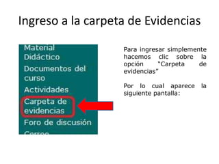 Ingreso a la carpeta de Evidencias

                   Para ingresar simplemente
                   hacemos clic sobre la
                   opción     “Carpeta    de
                   evidencias”

                   Por lo cual aparece    la
                   siguiente pantalla:
 