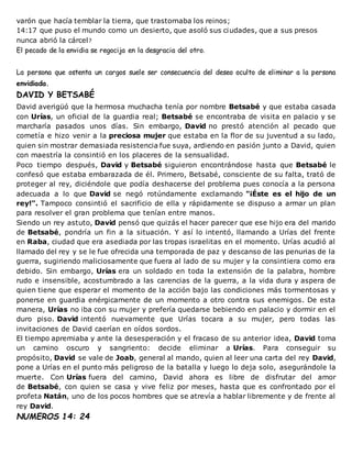 varón que hacía temblar la tierra, que trastornaba los reinos;
14:17 que puso el mundo como un desierto, que asoló sus ciudades, que a sus presos
nunca abrió la cárcel?
El pecado de la envidia se regocija en la desgracia del otro.
La persona que ostenta un cargos suele ser consecuencia del deseo oculto de eliminar a la persona
envidiada.
DAVID Y BETSABÉ
David averigüó que la hermosa muchacha tenía por nombre Betsabé y que estaba casada
con Urías, un oficial de la guardia real; Betsabé se encontraba de visita en palacio y se
marcharía pasados unos días. Sin embargo, David no prestó atención al pecado que
cometía e hizo venir a la preciosa mujer que estaba en la flor de su juventud a su lado,
quien sin mostrar demasiada resistencia fue suya, ardiendo en pasión junto a David, quien
con maestría la consintió en los placeres de la sensualidad.
Poco tiempo después, David y Betsabé siguieron encontrándose hasta que Betsabé le
confesó que estaba embarazada de él. Primero, Betsabé, consciente de su falta, trató de
proteger al rey, diciéndole que podía deshacerse del problema pues conocía a la persona
adecuada a lo que David se negó rotúndamente exclamando "¡Éste es el hijo de un
rey!". Tampoco consintió el sacrificio de ella y rápidamente se dispuso a armar un plan
para resolver el gran problema que tenían entre manos.
Siendo un rey astuto, David pensó que quizás el hacer parecer que ese hijo era del marido
de Betsabé, pondría un fin a la situación. Y así lo intentó, llamando a Urías del frente
en Raba, ciudad que era asediada por las tropas israelitas en el momento. Urías acudió al
llamado del rey y se le fue ofrecida una temporada de paz y descanso de las penurias de la
guerra, sugiriendo maliciosamente que fuera al lado de su mujer y la consintiera como era
debido. Sin embargo, Urías era un soldado en toda la extensión de la palabra, hombre
rudo e insensible, acostumbrado a las carencias de la guerra, a la vida dura y aspera de
quien tiene que esperar el momento de la acción bajo las condiciones más tormentosas y
ponerse en guardia enérgicamente de un momento a otro contra sus enemigos. De esta
manera, Urías no iba con su mujer y prefería quedarse bebiendo en palacio y dormir en el
duro piso. David intentó nuevamente que Urías tocara a su mujer, pero todas las
invitaciones de David caerían en oídos sordos.
El tiempo apremiaba y ante la desesperación y el fracaso de su anterior idea, David toma
un camino oscuro y sangriento: decide eliminar a Urías. Para conseguir su
propósito, David se vale de Joab, general al mando, quien al leer una carta del rey David,
pone a Urías en el punto más peligroso de la batalla y luego lo deja solo, asegurándole la
muerte. Con Urías fuera del camino, David ahora es libre de disfrutar del amor
de Betsabé, con quien se casa y vive feliz por meses, hasta que es confrontado por el
profeta Natán, uno de los pocos hombres que se atrevía a hablar libremente y de frente al
rey David.
NUMEROS 14: 24
 