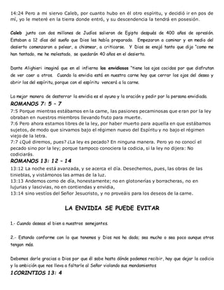 14:24 Pero a mi siervo Caleb, por cuanto hubo en él otro espíritu, y decidió ir en pos de
mí, yo le meteré en la tierra donde entró, y su descendencia la tendrá en posesión.
Caleb junto con dos millones de Judíos salieron de Egipto después de 400 años de opresión.
Estaban a 12 días del sueño que Dios les había preparado. Empezaron a caminar y en medio del
desierto comenzaron a pelear, a chismear, a criticarse. Y Dios se enojó tanto que dijo “como me
han tentado, me he molestado, se quedarán 40 años en el desierto.
Dante Alighieri imaginó que en el infierno los envidiosos “tiene los ojos cocidos por que disfrutan
de ver caer a otros. Cuando la envidia está en nuestra carne hay que cerrar los ojos del deseo y
abrir los del espíritu, porque con el espíritu vencerá a la carne.
La mejor manera de desterrar la envidia es el ayuno y la oración y pedir por la persona envidiada.
ROMANOS 7: 5 – 7
7:5 Porque mientras estábamos en la carne, las pasiones pecaminosas que eran por la ley
obraban en nuestros miembros llevando fruto para muerte.
7:6 Pero ahora estamos libres de la ley, por haber muerto para aquella en que estábamos
sujetos, de modo que sirvamos bajo el régimen nuevo del Espíritu y no bajo el régimen
viejo de la letra.
7:7 ¿Qué diremos, pues? ¿La ley es pecado? En ninguna manera. Pero yo no conocí el
pecado sino por la ley; porque tampoco conociera la codicia, si la ley no dijera: No
codiciarás.
ROMANOS 13: 12 – 14
13:12 La noche está avanzada, y se acerca el día. Desechemos, pues, las obras de las
tinieblas, y vistámonos las armas de la luz.
13:13 Andemos como de día, honestamente; no en glotonerías y borracheras, no en
lujurias y lascivias, no en contiendas y envidia,
13:14 sino vestíos del Señor Jesucristo, y no proveáis para los deseos de la carne.
LA ENVIDIA SE PUEDE EVITAR
1.- Cuando deseas el bien a nuestros semejantes.
2.- Estando conforme con lo que tenemos y Dios nos ha dado; sea mucho o sea poco aunque otros
tengan más.
Debemos darle gracias a Dios por que él sabe hasta dónde podemos recibir, hay que dejar la codicia
y la ambición que nos lleva a faltarle al Señor violando sus mandamientos
1CORINTIOS 13: 4
 
