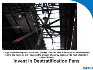 Large, slow-moving fans, or smaller, quicker fans can destratify the air in a warehouse--
 mixing the warm air and reducing the amount of energy necessary to heat a facility in
                                   cooler climates.

          Invest in Destratification Fans
 