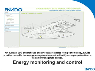On average, 20% of warehouse energy costs are wasted from poor efficiency. Envido
provides cost-effective energy management support to identify saving opportunities via
                            its carbonmanager365 service.

         Energy monitoring and control
 