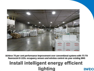 Achieve 70 per cent performance improvement over conventional systems with T5/T8
  fluorescent & LEDs, occupancy sensors and wireless control via your existing BMS

   Install intelligent energy efficient
                   lighting
 