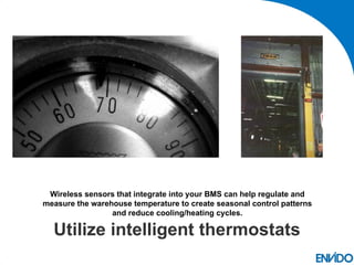 Wireless sensors that integrate into your BMS can help regulate and
measure the warehouse temperature to create seasonal control patterns
                 and reduce cooling/heating cycles.

  Utilize intelligent thermostats
 