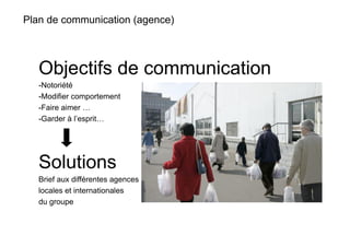 Plan de communication (agence)



   Objectifs de communication
   -  otoriété
    N
   -  odifier comportement
    M
   -  aire aimer …
    F
   -  arder à l’esprit…
    G




   Solutions
   Brief aux différentes agences
   locales et internationales
   du groupe
 