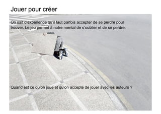 Jouer pour créer
On sait d’expérience qu’il faut parfois accepter de se perdre pour
trouver. Le jeu permet à notre mental de s’oublier et de se perdre.


      •  On sait d’expérience qu’il faut parfois accepter de se perdre
         pour trouver. Le jeu permet à notre mental de s’oublier et de se
         perdre.




Quand est ce qu’on joue et qu’on accepte de jouer avec les auteurs ?
    Quand est ce qu’on joue, qu’on accepte de jouer avec les créatifs ?
 