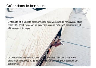 Créer dans le bonheur



L’intensité et la variété émotionnelles sont vecteurs de renouveau et de
créativité. C’est lorsqu’on se sent bien qu’une créativité significative et
efficace peut émerger.




La contrariété et l’inconfort sont leur quotidien. Surtout dans « les
dead lines imposées ». Se faire confiance est clef pour dégager de
la sérénité.
 
