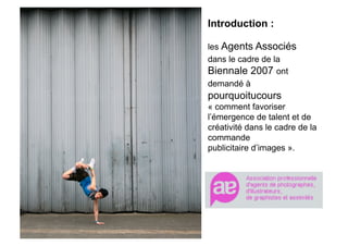 Introduction :

                 les Agents Associés
                 dans le cadre de la
                 Biennale 2007 ont
                 demandé à
Envie d’images   pourquoitucours
                 « comment favoriser
                 l’émergence de talent et de
                 créativité dans le cadre de la
                 commande
                 publicitaire d’images ».
 