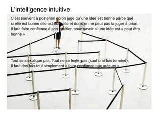 L’intelligence intuitive
C’est souvent à posteriori qu’on juge qu’une idée est bonne parce que
si elle est bonne elle est nouvelle et donc on ne peut pas la juger à priori.
Il faut faire confiance à son intuition pour savoir si une idée est « peut être
bonne »




Tout se s’explique pas. Tout ne se teste pas (sauf une fois terminé).
Il faut des fois tout simplement « faire confiance aux auteurs ».
 
