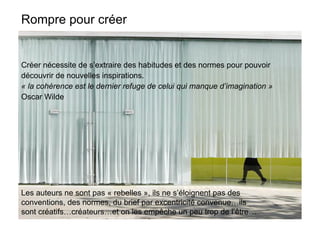 Rompre pour créer


Créer nécessite de s’extraire des habitudes et des normes pour pouvoir
découvrir de nouvelles inspirations.
« la cohérence est le dernier refuge de celui qui manque d’imagination »
Oscar Wilde




Les auteurs ne sont pas « rebelles », ils ne s’éloignent pas des
conventions, des normes, du brief par excentricité convenue…ils
sont créatifs…créateurs…et on les empêche un peu trop de l’être…
 