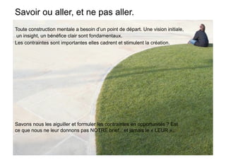 Savoir ou aller, et ne pas aller.
Toute construction mentale a besoin d’un point de départ. Une vision initiale,
 un insight, un bénéfice clair sont fondamentaux.
Les contraintes sont importantes elles cadrent et stimulent la création.




Savons nous les aiguiller et formuler les contraintes en opportunités ? Est
ce que nous ne leur donnons pas NOTRE brief…et jamais le « LEUR »..
 