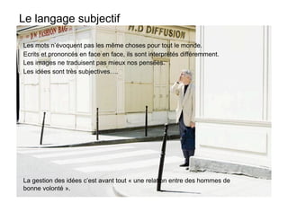 Le langage subjectif

Les mots n’évoquent pas les même choses pour tout le monde.
Ecrits et prononcés en face en face, ils sont interprétés différemment.
Les images ne traduisent pas mieux nos pensées.
Les idées sont très subjectives….




La gestion des idées c’est avant tout « une relation entre des hommes de
bonne volonté ».
 