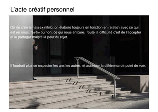 L’acte créatif personnel

On ne crée jamais ex nihilo, on élabore toujours en fonction en relation avec ce qui
est en nous, révélé ou non, ce qui nous entoure. Toute la difficulté c’est de l’accepter
et le partager malgré la peur du rejet.




Il faudrait plus se respecter les uns les autres, et accepter la différence de point de vue.
 