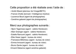 Cette proposition a été réalisée avec l’aide de :
- André Mazal (planneur de l’image/BETC)
- Francis Cholle (écrivain: l’intelligence intuitive)
- Laurence Boué (agent de photographes)
- Cendrine gabaret (agent de photographes)


Merci aux photographes suivants :
- Bjorn Tagemose (agent : valérie Hersleven)
- Allan Grainger (agent : valérie Hersleven)
- Estelle Rancurel (agent : valérie Hersleven)
- Elke Heser (agent : bureau de victor)
- Francesco Bittichesu (agent : bureau de victor)
- Emma Innocenti (agent : bureau de victor)
- Bruno Gente (agent : bureau de victor)
-  incent Debanne (agent cendrine gabaret)
 V
 