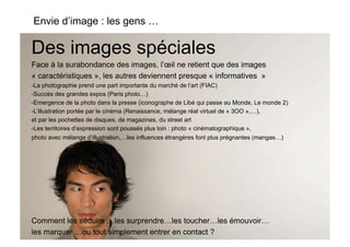 Envie d’image : les gens …

Des images spéciales
Face à la surabondance des images, l’œil ne retient que des images
« caractéristiques », les autres deviennent presque « informatives »
-  a photographie prend une part importante du marché de l’art (FIAC)
 L
-  uccès des grandes expos (Paris photo…)
 S
-  mergence de la photo dans la presse (iconographe de Libé qui passe au Monde, Le monde 2)
 E
-  ’illustration portée par le cinéma (Renaissance, mélange réal virtuel de « 3OO »,…),
 L
et par les pochettes de disques, de magazines, du street art
-  es territoires d’expression sont poussés plus loin : photo « cinématographique »,
 L
photo avec mélange d’illustration,…les influences étrangères font plus prégnantes (mangas…)




Comment les séduire …les surprendre…les toucher…les émouvoir…
les marquer …ou tout simplement entrer en contact ?
 