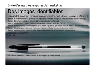 Envie d’image : les responsables marketing …

Des images identifiables
L’image doit rapporter : comment la communication peut elle être créative et efficace ?
-Besoin de reconnaissance : quel que soit le point de contact la marque/le produit doit être reconnu (Orange)
-  esoin d’émerger : quand on a moins d’argent que les autres (le sida)
  B
-  esoin d’être préféré : quelle valeur ajoutée émotionnelle apporter (Air France)
  B
-  esoin d’être cohérent : comment parler de la même façon quel que soit le produit, le lieu…(société générale)
  B
-  esoin d’être compris : comment « exprimer » clairement pour convaincre (sécurité routière)
  B
-  esoin d’être nouveau : lorsqu’on offre les même produits que la concurrence, comme attirer
  B
l’attention a nouveau (SFR)
…et…..et …..




Ne faut il pas être créatif avant la stratégie et la création ?
 
