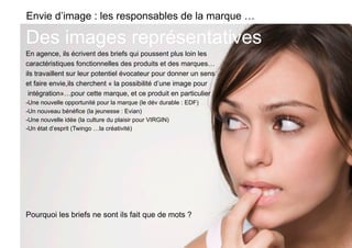 Envie d’image : les responsables de la marque …

Des images représentatives
En agence, ils écrivent des briefs qui poussent plus loin les
caractéristiques fonctionnelles des produits et des marques…
ils travaillent sur leur potentiel évocateur pour donner un sens
et faire envie,ils cherchent « la possibilité d’une image pour
 intégration»…pour cette marque, et ce produit en particulier
-  ne nouvelle opportunité pour la marque (le dév durable : EDF)
 U
-  n nouveau bénéfice (la jeunesse : Evian)
 U
-  ne nouvelle idée (la culture du plaisir pour VIRGIN)
 U
-  n état d’esprit (Twingo …la créativité)
 U




Pourquoi les briefs ne sont ils fait que de mots ?
 