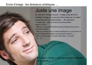 Envie d’image : les directeurs artistiques …

                        Juste une image
                        Ils cherchent l’image raccord : l’image porteuse de la
                        stratégie,l’image qui va pouvoir être portée par un auteur
                        et emporté par le consommateur… Ils cherchent …
                        - l’image juste …celle qui incarne la communication
                        (poison de Dior)
                        - celle qui va pouvoir être effectivement produite (Sony avec la
                        pyramide de gens)
                        - celle qu’un auteur avec un talent spécifique et un savoir faire va
                        pouvoir brillamment réaliser quel que soit le support (…)
                        -  elle qui viendra du bon univers (ING direct…la mode)
                         c
                        …et…..et …..




                           Pourquoi « l’image » n’émerge que de la contrainte
                           et du besoin ?
 