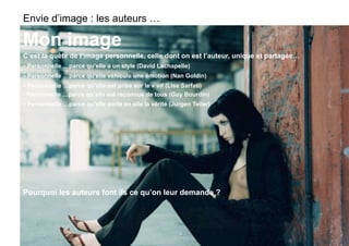 Envie d’image : les auteurs …

Mon image
C’est la quête de l’image personnelle, celle dont on est l’auteur, unique et partagée…
- Personnelle …parce qu’elle a un style (David Lachapelle)
- Personnelle …parce qu’elle véhicule une émotion (Nan Goldin)
- Personnelle …parce qu’elle est prise sur le « vif (Lise Sarfati)
- Personnelle …parce qu’elle est reconnue de tous (Guy Bourdin)
- Personnelle …parce qu’elle porte en elle la vérité (Jurgen Teller)




Pourquoi les auteurs font ils ce qu’on leur demande ?
 