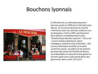 Bouchons lyonnaisLe Mercière est un authentique bouchon lyonnais ouvert en 1978 par le chef Jean-Louis Manoa. Ici, la cuisine lyonnaise du marché s'harmonise avec une carte des meilleurs crus du beaujolais. C'est en 1997, que Raymond Barre décerne à l'établissement le titre "d'Authentique Bouchon Lyonnais". Tout y est : cuisine simple et généreuse, décor nostalgique, ambiance cosy et familiale... Une cuisine authentique revisitée où les plats suivent les saisons. Les gibiers et les produits de proximité comme les Volailles de Bresse, les Andouillettes et charcuterie beaujolaise se laissent cajoler pour le plus grand plaisir des gourmands. Menu entre 13 et 25 €.