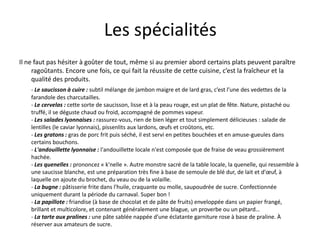 Les spécialitésIl ne faut pas hésiter à goûter de tout, même si au premier abord certains plats peuvent paraître ragoûtants. Encore une fois, ce qui fait la réussite de cette cuisine, c’est la fraîcheur et la qualité des produits.- Le saucisson à cuire : subtil mélange de jambon maigre et de lard gras, c’est l’une des vedettes de la farandole des charcutailles. - Le cervelas : cette sorte de saucisson, lisse et à la peau rouge, est un plat de fête. Nature, pistaché ou truffé, il se déguste chaud ou froid, accompagné de pommes vapeur. - Les salades lyonnaises : rassurez-vous, rien de bien léger et tout simplement délicieuses : salade de lentilles (le caviar lyonnais), pissenlits aux lardons, œufs et croûtons, etc. - Les gratons : gras de porc frit puis séché, il est servi en petites bouchées et en amuse-gueules dans certains bouchons.- L'andouillette lyonnaise : l'andouillette locale n'est composée que de fraise de veau grossièrement hachée.- Les quenelles : prononcez « k'nelle ». Autre monstre sacré de la table locale, la quenelle, qui ressemble à une saucisse blanche, est une préparation très fine à base de semoule de blé dur, de lait et d'œuf, à laquelle on ajoute du brochet, du veau ou de la volaille.- La bugne : pâtisserie frite dans l'huile, craquante ou molle, saupoudrée de sucre. Confectionnée uniquement durant la période du carnaval. Super bon !- La papillote : friandise (à base de chocolat et de pâte de fruits) enveloppée dans un papier frangé, brillant et multicolore, et contenant généralement une blague, un proverbe ou un pétard…- La tarte aux pralines : une pâte sablée nappée d'une éclatante garniture rose à base de praline. À réserver aux amateurs de sucre.