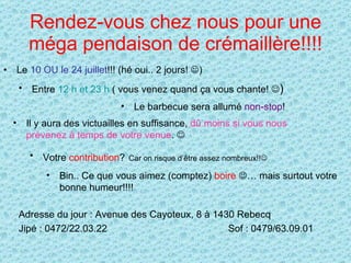 Rendez-vous chez nous pour une méga pendaison de crémaillère!!!! Le  10 OU le 24 juillet !!! (hé oui.. 2 jours!   ) Entre  12 h et 23 h  ( vous venez quand ça vous chante!   ) Le barbecue sera allumé  non-stop ! Il y aura des victuailles en suffisance,  dû moins si vous nous prévenez à temps de votre venue .   Votre  contribution ?   Car on risque d’être assez nombreux!!    Bin.. Ce que vous aimez (comptez)  boire    … mais surtout votre bonne humeur!!!! Adresse du jour : Avenue des Cayoteux, 8 à 1430 Rebecq Jipé : 0472/22.03.22  Sof : 0479/63.09.01 