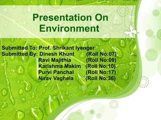 Presentation On Environment   Submitted To: Prof. Shrikant Iyenger  Submitted By: Dinesh Khunt  (Roll No:07)   Ravi Majithia  (Roll No:09)   Karishma Makim  (Roll No:10)   Purvi Panchal  (Roll No:17)   Nirav Vaghela  (Roll No:36) 