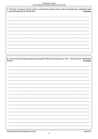 Ministerul Educației
Centrul Naţional de Politici și Evaluare în Educație
Probă scrisă la limba și literatura română Varianta 4
5
7. Prezintă, în minimum 30 de cuvinte, un element de conținut comun celor două texte date, valorificând câte
o secvență relevantă din fiecare text. 6 puncte
8. Crezi că este importantă respectarea regulilor? Motivează-ți răspunsul, în 50 – 100 de cuvinte, valorificând
textul 2. 6 puncte
 