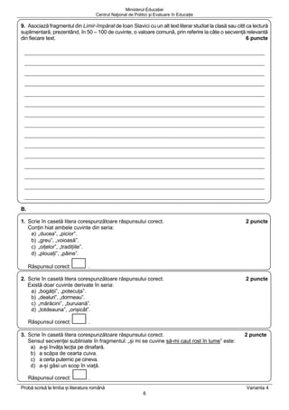 Ministerul Educației
Centrul Naţional de Politici și Evaluare în Educație
Probă scrisă la limba și literatura română Varianta 4
6
9. Asociază fragmentul din Limir-împărat de Ioan Slavici cu un alt text literar studiat la clasă sau citit ca lectură
suplimentară, prezentând, în 50 – 100 de cuvinte, o valoare comună, prin referire la câte o secvență relevantă
din fiecare text. 6 puncte
B.
1. Scrie în casetă litera corespunzătoare răspunsului corect. 2 puncte
Conțin hiat ambele cuvinte din seria:
a) „ducea”, „picior”.
b) „greu”, „voioasă”.
c) „oițelor”, „tradițiile”.
d) „plouați”, „pâine”.
Răspunsul corect: .
2. Scrie în casetă litera corespunzătoare răspunsului corect. 2 puncte
Există doar cuvinte derivate în seria:
a) „bogății”, „potecuța”.
b) „dealuri”, „dormeau”.
c) „mărăcini”, „buruiană”.
d) „totdeauna”, „orișicât”.
Răspunsul corect: .
3. Scrie în casetă litera corespunzătoare răspunsului corect. 2 puncte
Sensul secvenței subliniate în fragmentul: „și mi se cuvine să-mi caut rost în lume” este:
a) a-și învăța lecția pe dinafară.
b) a scăpa de cearta cuiva.
c) a certa puternic pe cineva.
d) a-și găsi un scop în viață.
Răspunsul corect: .
 