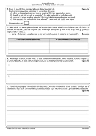 Ministerul Educației
Centrul Naţional de Politici și Evaluare în Educație
Probă scrisă la limba și literatura română Varianta 4
7
4. Scrie în casetă litera corespunzătoare răspunsului corect. 2 puncte
Sunt omonime cuvintele subliniate în secvențele din seria:
a) „când se deștepta din somn, văduva suspina”; Din iaz, a pescuit un somn.
b) „legată cu ață într-un colț al șervetului”; Am găsit cartea într-un colț al podului.
c) „norocul în lumea largă se găsește”; Unii cred că pisica neagră aduce ghinionul.
d) „Oile alergară din toate părțile și se adunară”; La semnal, toți fugiră spre ieșire.
Răspunsul corect: .
5. Selectează, din secvențele următoare, trei substantive comune aflate în cazuri diferite, precizând cazul în
care se află fiecare: „Văduva suspină, căci atâta copil avea și ea și mult îi era dragă fata, [...] norocul
copilului său îl visa [...].
— Mergi – îi zise dar –, copila mea, și nici spini, nici buruiană în calea ta să nu găsești.”. 6 puncte
Substantivul comun selectat Cazul substantivului selectat
6. Alcătuiește un enunț, în care verbul „a face” să fie la modul imperativ, forma negativă, numărul singular (1)
și un enunț asertiv, în care pronumele personal „ea” să fie complement prepozițional (2). 6 puncte
(1)
(2)
7. Transcrie propozițiile subordonate din secvența: „Fiecare cunoștea ce sunet scoteau tălăngile de la
vacile sale, după cum un violonist își poate recunoaște și pe întuneric vioara.”, precizând felul acestora.
6 puncte
 