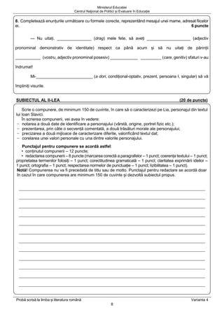 Ministerul Educației
Centrul Naţional de Politici și Evaluare în Educație
Probă scrisă la limba și literatura română Varianta 4
8
8. Completează enunțurile următoare cu formele corecte, reprezentând mesajul unei mame, adresat fiicelor
ei. 6 puncte
— Nu uitați, _______________ (drag) mele fete, să aveți ___________________ (adjectiv
pronominal demonstrativ de identitate) respect ca până acum și să nu uitați de părinții
___________ (vostru, adjectiv pronominal posesiv) ____________ _________ (care, genitiv) sfaturi v-au
îndrumat!
Mi-_________________________ (a dori, condițional-optativ, prezent, persoana I, singular) să vă
împliniți visurile.
SUBIECTUL AL II-LEA (20 de puncte)
Scrie o compunere, de minimum 150 de cuvinte, în care să o caracterizezi pe Lia, personajul din textul
lui Ioan Slavici.
În scrierea compunerii, vei avea în vedere:
− notarea a două date de identificare a personajului (vârstă, origine, portret fizic etc.);
− prezentarea, prin câte o secvență comentată, a două trăsături morale ale personajului;
− precizarea a două mijloace de caracterizare diferite, valorificând textul dat;
− corelarea unei valori personale cu una dintre valorile personajului.
Punctajul pentru compunere se acordă astfel:
• conținutul compunerii – 12 puncte;
• redactarea compunerii – 8 puncte (marcarea corectă a paragrafelor – 1 punct; coerența textului – 1 punct;
proprietatea termenilor folosiți – 1 punct; corectitudinea gramaticală – 1 punct; claritatea exprimării ideilor –
1 punct; ortografia – 1 punct; respectarea normelor de punctuație – 1 punct; lizibilitatea – 1 punct).
Notă! Compunerea nu va fi precedată de titlu sau de motto. Punctajul pentru redactare se acordă doar
în cazul în care compunerea are minimum 150 de cuvinte și dezvoltă subiectul propus.
 