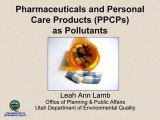 Pharmaceuticals and Personal
Care Products (PPCPs)
as Pollutants
Leah Ann Lamb
Office of Planning & Public Affairs
Utah Department of Environmental Quality
 