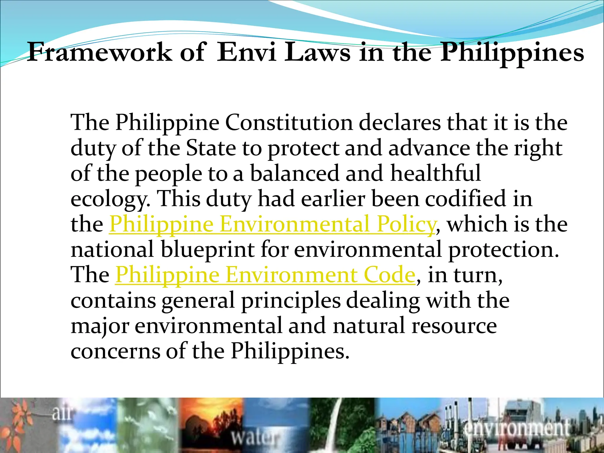 The Philippine Constitution declares that it is the
duty of the State to protect and advance the right
of the people to a balanced and healthful
ecology. This duty had earlier been codified in
the Philippine Environmental Policy, which is the
national blueprint for environmental protection.
The Philippine Environment Code, in turn,
contains general principles dealing with the
major environmental and natural resource
concerns of the Philippines.
Framework of Envi Laws in the Philippines
 
