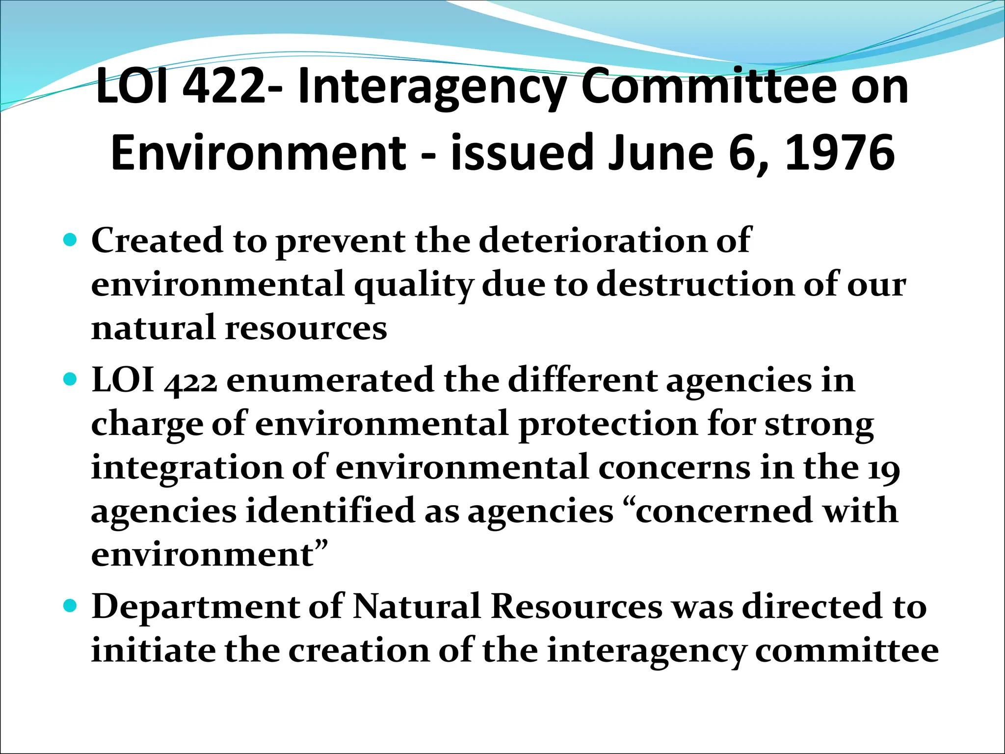 LOI 422- Interagency Committee on
Environment - issued June 6, 1976
 Created to prevent the deterioration of
environmental quality due to destruction of our
natural resources
 LOI 422 enumerated the different agencies in
charge of environmental protection for strong
integration of environmental concerns in the 19
agencies identified as agencies “concerned with
environment”
 Department of Natural Resources was directed to
initiate the creation of the interagency committee
 